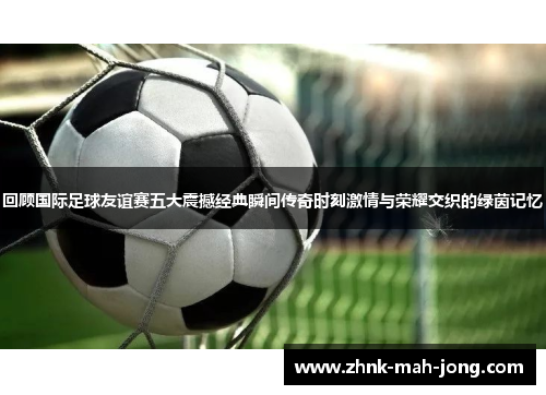 回顾国际足球友谊赛五大震撼经典瞬间传奇时刻激情与荣耀交织的绿茵记忆