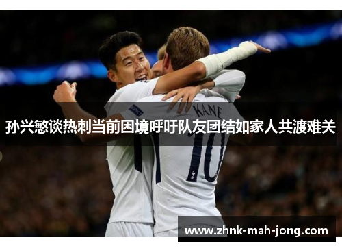 孙兴慜谈热刺当前困境呼吁队友团结如家人共渡难关